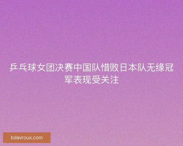 乒乓球女团决赛中国队惜败日本队无缘冠军表现受关注