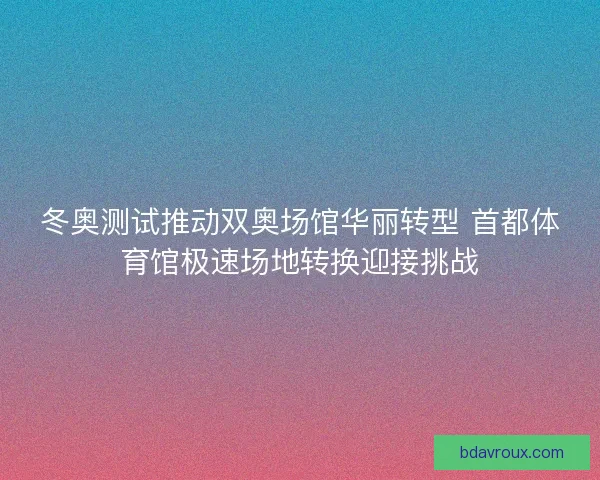 冬奥测试推动双奥场馆华丽转型 首都体育馆极速场地转换迎接挑战