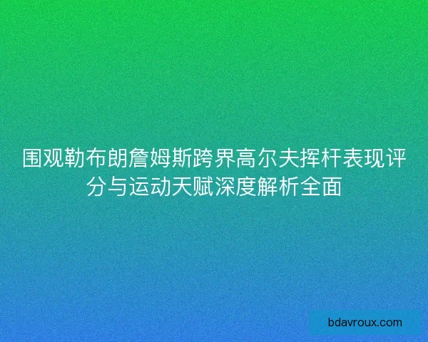 围观勒布朗詹姆斯跨界高尔夫挥杆表现评分与运动天赋深度解析全面