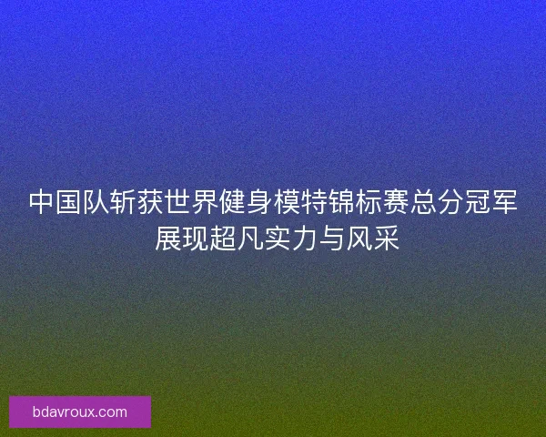 中国队斩获世界健身模特锦标赛总分冠军 展现超凡实力与风采