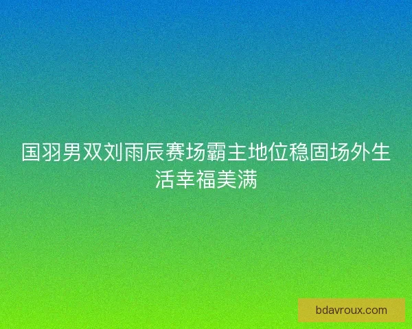 国羽男双刘雨辰赛场霸主地位稳固场外生活幸福美满 国羽男双刘雨辰赛场霸主地位稳固场外生活幸福美满
