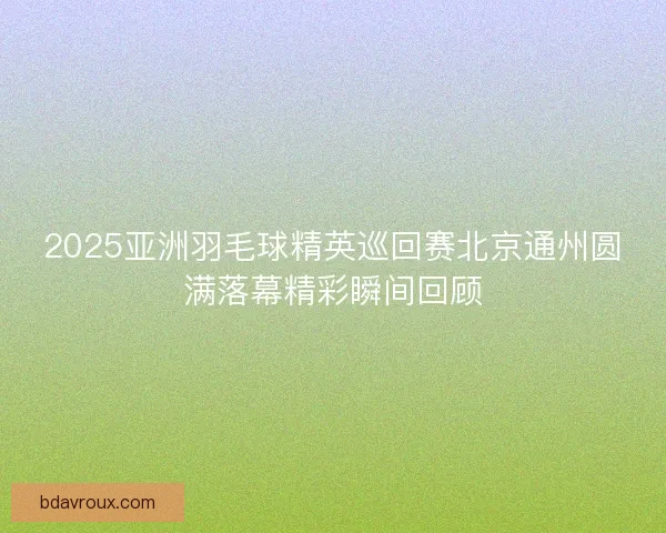 2025亚洲羽毛球精英巡回赛北京通州圆满落幕精彩瞬间回顾 2025亚洲羽毛球精英巡回赛北京通州圆满落幕精彩瞬间回顾