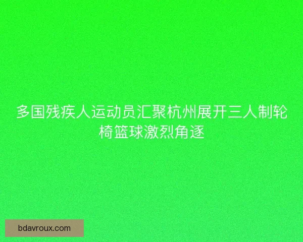 多国残疾人运动员汇聚杭州展开三人制轮椅篮球激烈角逐 多国残疾人运动员汇聚杭州展开三人制轮椅篮球激烈角逐