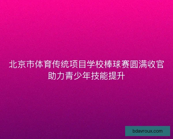 北京市体育传统项目学校棒球赛圆满收官助力青少年技能提升 北京市体育传统项目学校棒球赛圆满收官助力青少年技能提升