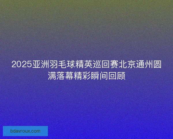 2025亚洲羽毛球精英巡回赛北京通州圆满落幕精彩瞬间回顾 2025亚洲羽毛球精英巡回赛北京通州圆满落幕精彩瞬间回顾
