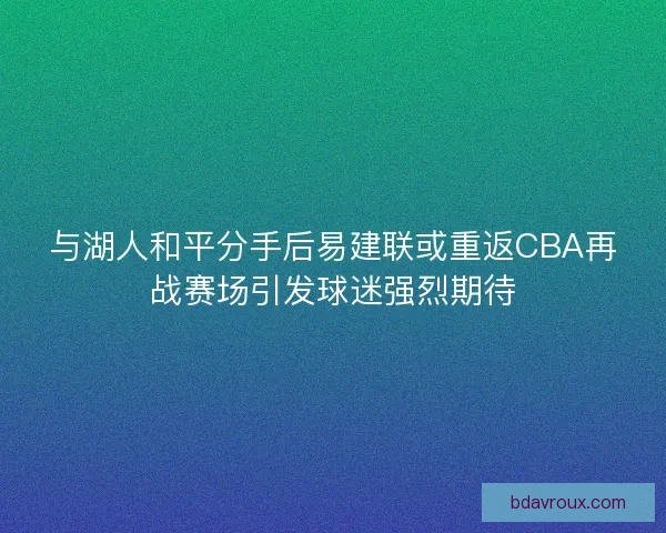 与湖人和平分手后易建联或重返CBA再战赛场引发球迷强烈期待