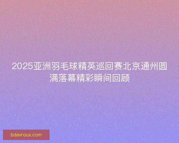 2025亚洲羽毛球精英巡回赛北京通州圆满落幕精彩瞬间回顾 2025亚洲羽毛球精英巡回赛北京通州圆满落幕精彩瞬间回顾