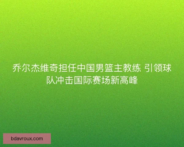 乔尔杰维奇担任中国男篮主教练 引领球队冲击国际赛场新高峰 乔尔杰维奇担任中国男篮主教练 引领球队冲击国际赛场新高峰