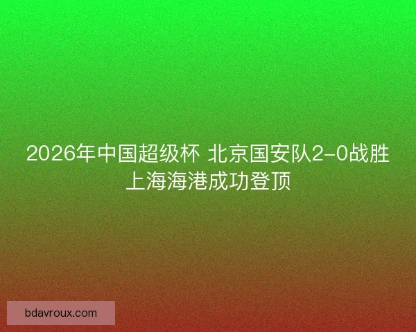 2026年中国超级杯 北京国安队2-0战胜上海海港成功登顶 2026年中国超级杯 北京国安队2-0战胜上海海港成功登顶