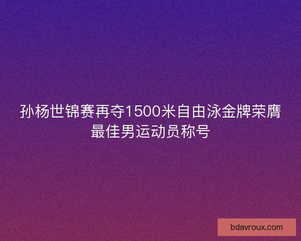 孙杨世锦赛再夺1500米自由泳金牌荣膺最佳男运动员称号