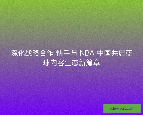 深化战略合作 快手与 NBA 中国共启篮球内容生态新篇章