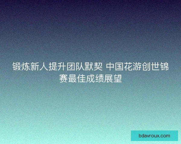 锻炼新人提升团队默契 中国花游创世锦赛最佳成绩展望