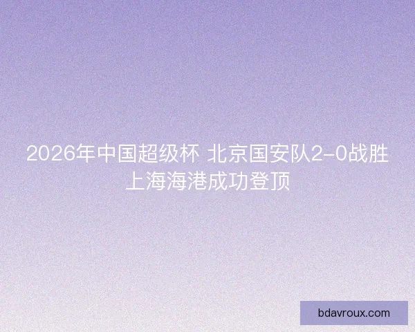 2026年中国超级杯 北京国安队2-0战胜上海海港成功登顶 2026年中国超级杯 北京国安队2-0战胜上海海港成功登顶