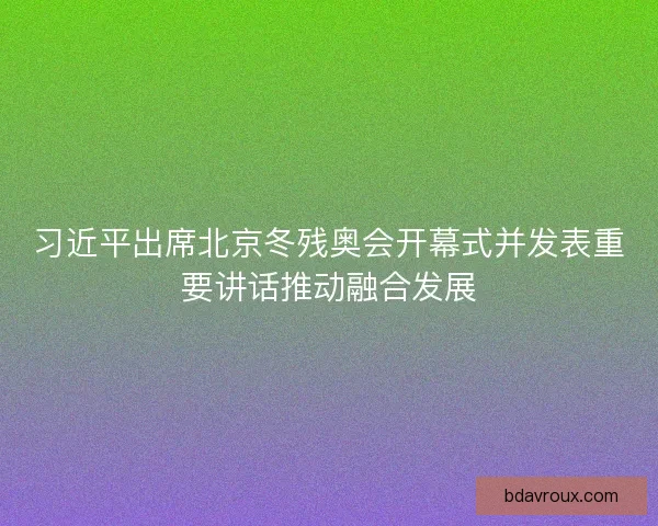 习近平出席北京冬残奥会开幕式并发表重要讲话推动融合发展