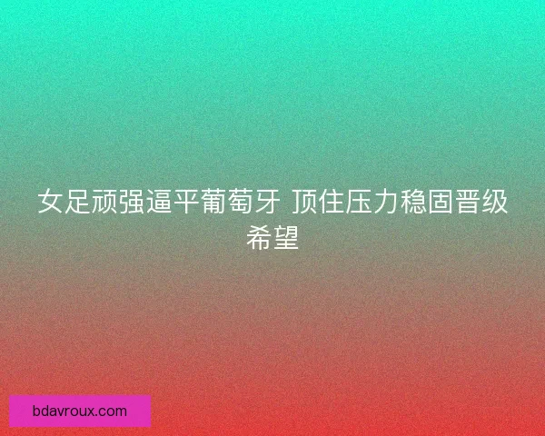 女足顽强逼平葡萄牙 顶住压力稳固晋级希望 女足顽强逼平葡萄牙 顶住压力稳固晋级希望